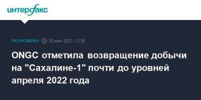 Игорь Сечин - ONGC отметила возвращение добычи на "Сахалине-1" почти до уровней апреля 2022 года - smartmoney.one - Москва - Россия