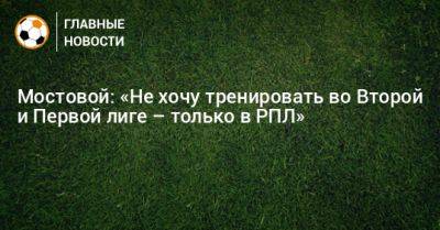 Мостовой: «Не хочу тренировать во Второй и Первой лиге – только в РПЛ»