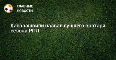 Игорь Акинфеев - Матвей Сафонов - Анзор Кавазашвили - Кавазашвили назвал лучшего вратаря сезона РПЛ - bombardir.ru