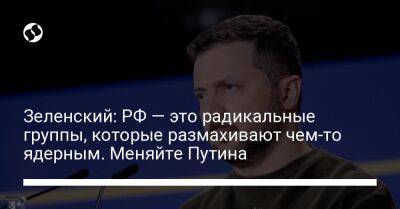 Зеленский: РФ — это радикальные группы, которые размахивают чем-то ядерным. Меняйте Путина