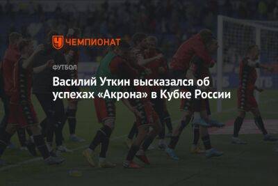 Василий Уткин высказался об успехах «Акрона» в Кубке России