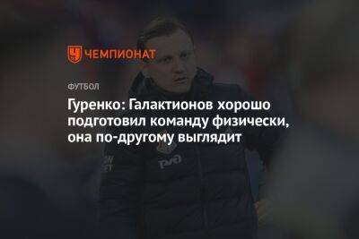 Гуренко: Галактионов хорошо подготовил команду физически, она по-другому выглядит