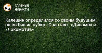 Калешин определился со своим будущим: он выбил из кубка «Спартак», «Динамо» и «Локомотив»