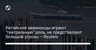 Китайские авианосцы играют "театральную" роль, не представляют большой угрозы – Reuters