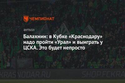 Балахнин: в Кубке «Краснодару» надо пройти «Урал» и выиграть у ЦСКА. Это будет непросто