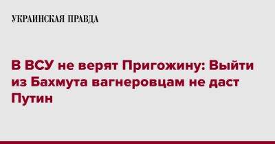В ВСУ не верят Пригожину: Выйти из Бахмута вагнеровцам не даст Путин