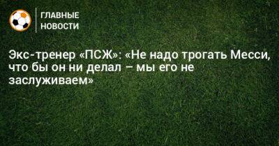 Экс-тренер «ПСЖ»: «Не надо трогать Месси, что бы он ни делал – мы его не заслуживаем»