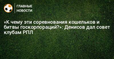 «К чему эти соревнования кошельков и битвы госкорпораций?»: Денисов дал совет клубам РПЛ