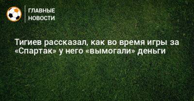 Тигиев рассказал, как во время игры за «Спартак» у него «вымогали» деньги
