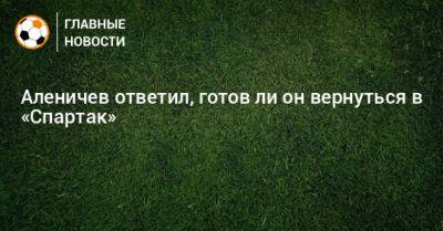 Аленичев ответил, готов ли он вернуться в «Спартак»