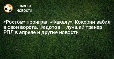 «Ростов» проиграл «Факелу», Кокорин забил в свои ворота, Федотов – лучший тренер РПЛ в апреле и другие новости