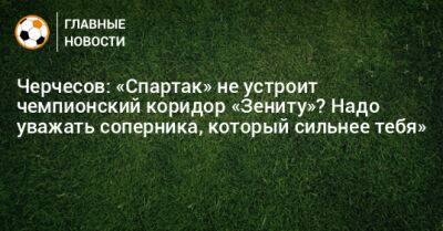 Черчесов: «Спартак» не устроит чемпионский коридор «Зениту»? Надо уважать соперника, который сильнее тебя»