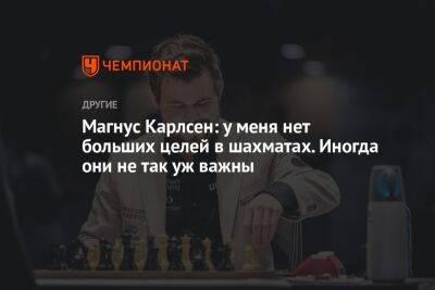 Магнус Карлсен: у меня нет больших целей в шахматах. Иногда они не так уж важны