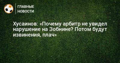 Хусаинов: «Почему арбитр не увидел нарушение на Зобнине? Потом будут извинения, плач»