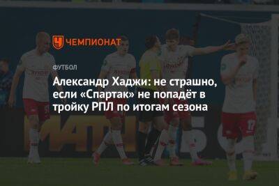 Александр Хаджи: не страшно, если «Спартак» не попадёт в тройку РПЛ по итогам сезона