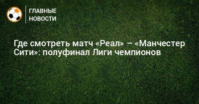 Где смотреть матч «Реал» – «Манчестер Сити»: полуфинал Лиги чемпионов