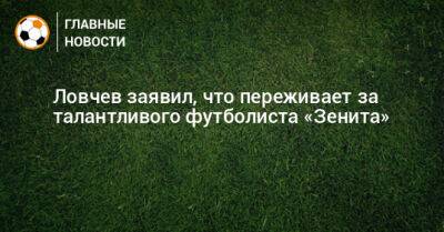 Ловчев заявил, что переживает за талантливого футболиста «Зенита»