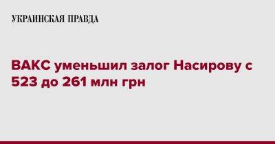ВАКС уменьшил залог Насирову с 523 до 261 млн грн