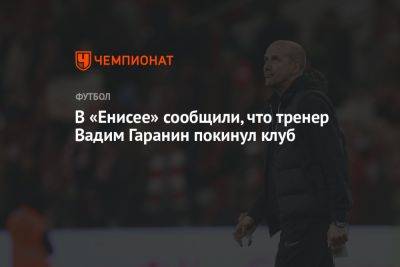 Вадим Гаранин - В «Енисее» сообщили, что тренер Вадим Гаранин покинул клуб - championat.com