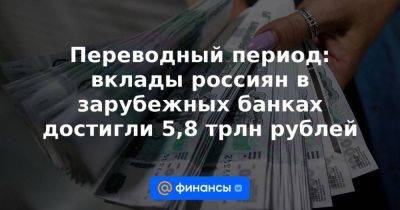 Переводный период: вклады россиян в зарубежных банках достигли 5,8 трлн рублей