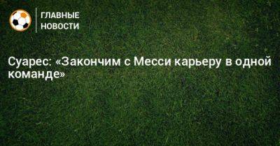 Суарес: «Закончим с Месси карьеру в одной команде»