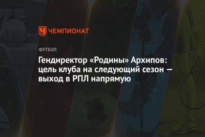 Гендиректор «Родины» Архипов: цель клуба на следующий сезон — выход в РПЛ напрямую