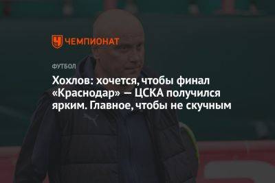 Хохлов: хочется, чтобы финал «Краснодар» — ЦСКА получился ярким. Главное, чтобы не скучным