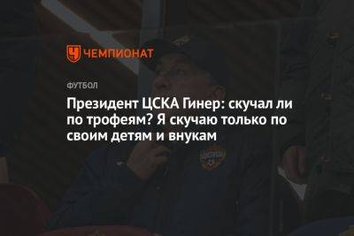 Президент ЦСКА Гинер: скучал ли по трофеям? Я скучаю только по своим детям и внукам