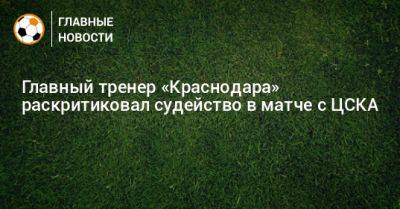 Главный тренер «Краснодара» раскритиковал судейство в матче с ЦСКА