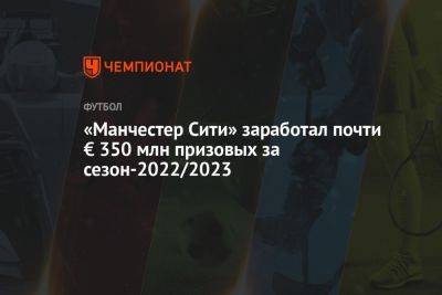 Алексей Фергюсон - «Манчестер Сити» заработал почти € 350 млн призовых за сезон-2022/2023 - championat.com - Англия