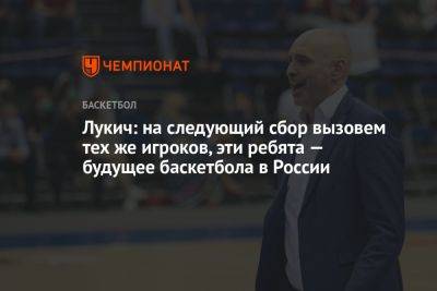 Лукич: на следующий сбор вызовем тех же игроков, эти ребята — будущее баскетбола в России