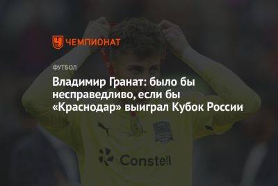 Владимир Гранат: было бы несправедливо, если бы «Краснодар» выиграл Кубок России
