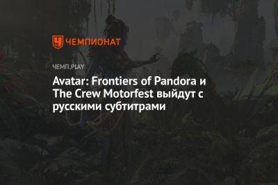 Avatar: Frontiers of Pandora и The Crew Motorfest выйдут с русскими субтитрами