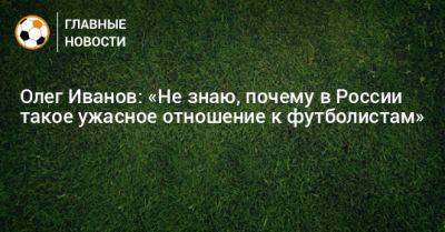 Олег Иванов: «Не знаю, почему в России такое ужасное отношение к футболистам»