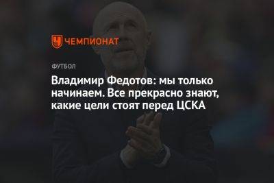 Владимир Федотов: мы только начинаем. Все прекрасно знают, какие цели стоят перед ЦСКА