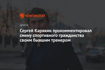 Сергей Карякин прокомментировал смену спортивного гражданства своим бывшим тренером