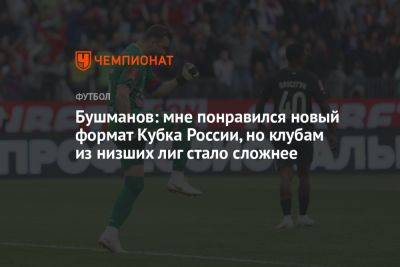 Бушманов: мне понравился новый формат Кубка России, но клубам из низших лиг стало сложнее