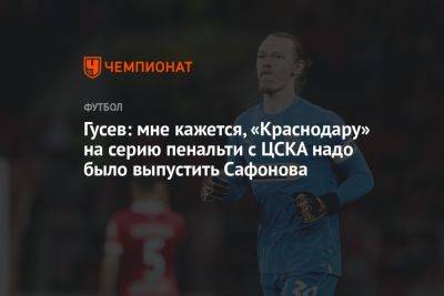 Гусев: мне кажется, «Краснодару» на серию пенальти с ЦСКА надо было выпустить Сафонова