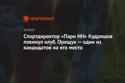 Спортдиректор «Пари НН» Кудряшов покинул клуб. Орещук — один из кандидатов на его место