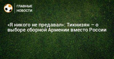 «Я никого не предавал»: Тикнизян – о выборе сборной Армении вместо России