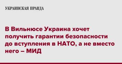 Евгений Перебийнис - В Вильнюсе Украина хочет получить гарантии безопасности до вступления в НАТО, а не вместо него – МИД - pravda.com.ua - Украина - Вильнюс