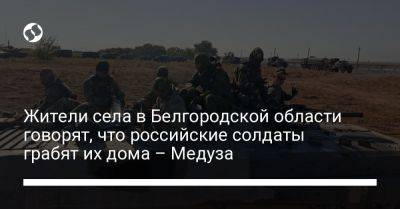 Жители села в Белгородской области говорят, что российские солдаты грабят их дома – Медуза