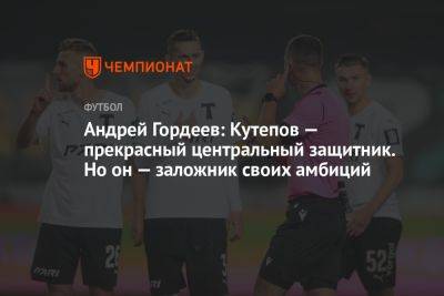 Андрей Гордеев: Кутепов — прекрасный центральный защитник. Но он — заложник своих амбиций