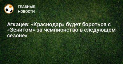 Агкацев: «Краснодар» будет бороться с «Зенитом» за чемпионство в следующем сезоне»