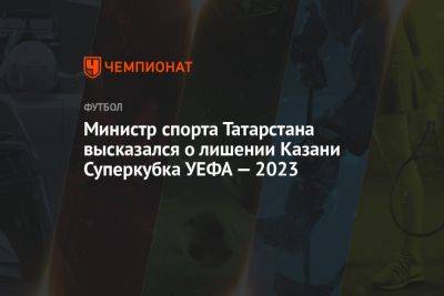 Министр спорта Татарстана высказался о лишении Казани Суперкубка УЕФА — 2023