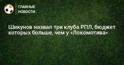 Шикунов назвал три клуба РПЛ, бюджет которых больше, чем у «Локомотива»