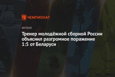 Тренер молодёжной сборной России объяснил разгромное поражение 1:5 от Беларуси