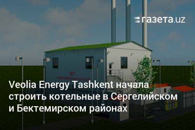 Veolia Energy Tashkent начала строить котельные в Сергелийском и Бектемирском районах - gazeta.uz - Узбекистан - район Бектемирский - Tashkent