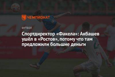 Спортдиректор «Факела»: Акбашев ушёл в «Ростов», потому что там предложили большие деньги