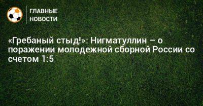 «Гребаный стыд!»: Нигматуллин – о поражении молодежной сборной России со счетом 1:5